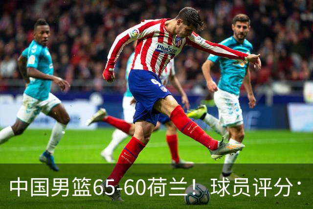 中国男篮65-60荷兰！球员评分：4人满分，3人良好，2人不合格