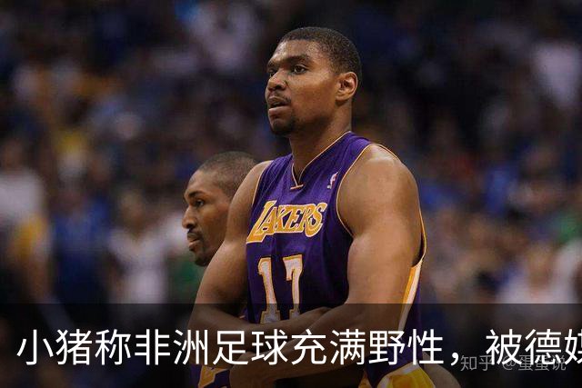 小猪称非洲足球充满野性，被德媒批：骨子里的种族歧视和刻板印象