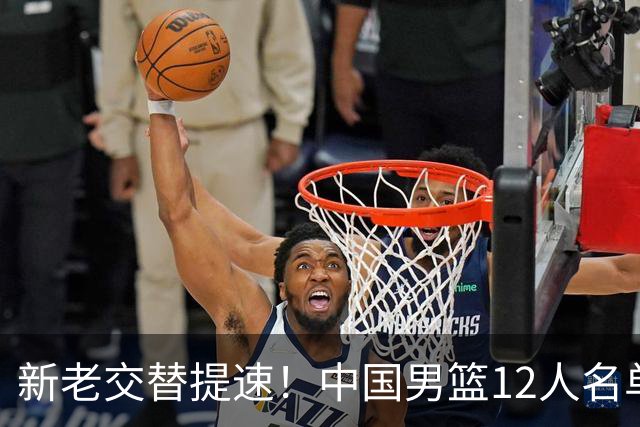 新老交替提速！中国男篮12人名单出炉，王俊杰杨瀚森领衔 徐昕首秀