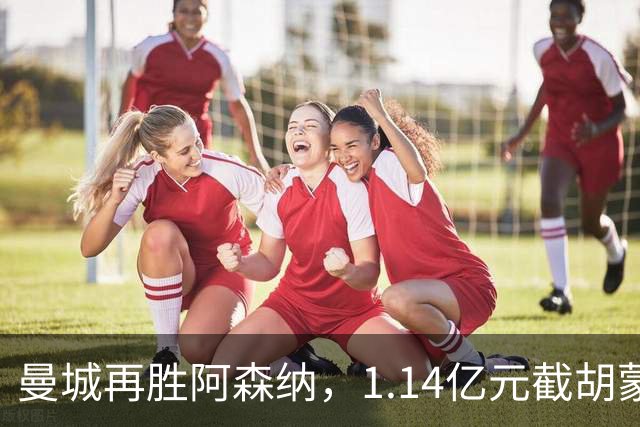 曼城再胜阿森纳，1.14亿元截胡蒙加，再挖阿森纳青训天才