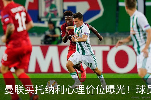 曼联买托纳利心理价位曝光！球员首选梦剧场，恐需其主动促成转会