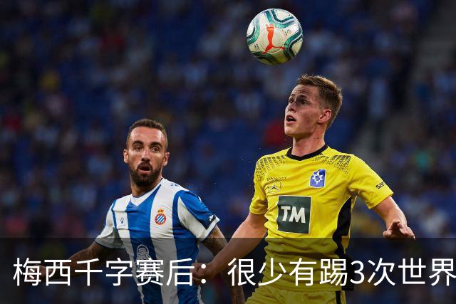 梅西千字赛后：很少有踢3次世界杯决赛，去年我决定参赛准备一年