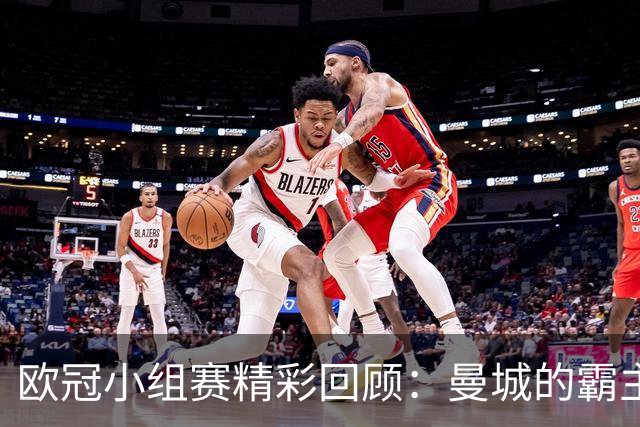 欧冠小组赛精彩回顾：曼城的霸主地位与巴黎的重整之路