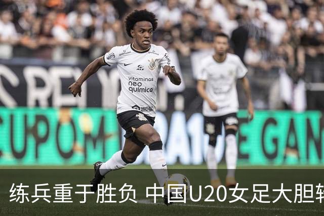练兵重于胜负 中国U20女足大胆轮换蓄力世界杯